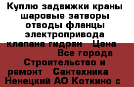 Куплю задвижки краны шаровые затворы отводы фланцы электропривода клапана гидран › Цена ­ 1 500 000 - Все города Строительство и ремонт » Сантехника   . Ненецкий АО,Коткино с.